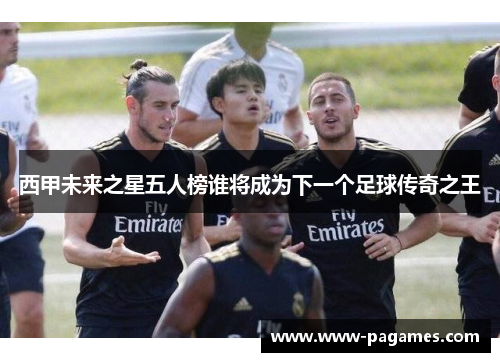 西甲未来之星五人榜谁将成为下一个足球传奇之王 西甲未来之星五人榜谁将成为下一个足球传奇之王