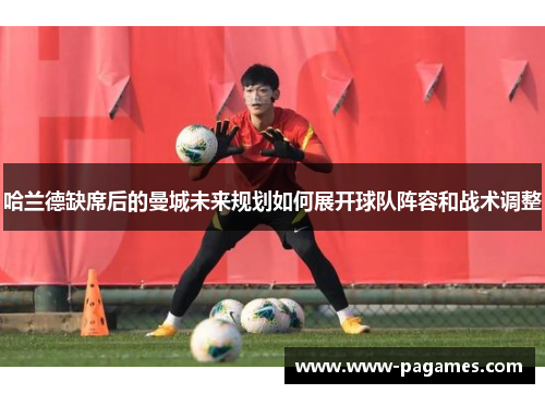 哈兰德缺席后的曼城未来规划如何展开球队阵容和战术调整 哈兰德缺席后的曼城未来规划如何展开球队阵容和战术调整