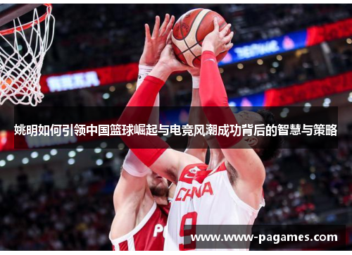 姚明如何引领中国篮球崛起与电竞风潮成功背后的智慧与策略 姚明如何引领中国篮球崛起与电竞风潮成功背后的智慧与策略