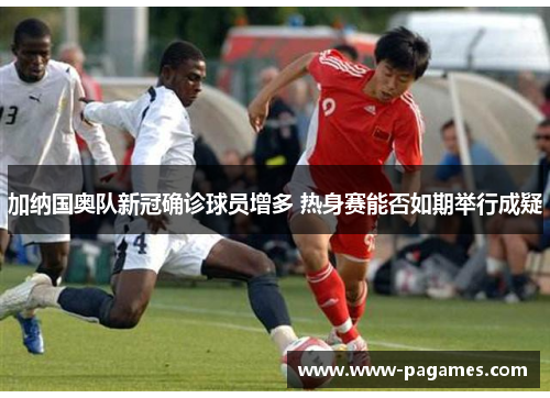 加纳国奥队新冠确诊球员增多 热身赛能否如期举行成疑