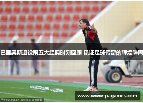 巴里奥斯退役前五大经典时刻回顾 见证足球传奇的辉煌瞬间