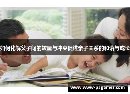 如何化解父子间的较量与冲突促进亲子关系的和谐与成长 如何化解父子间的较量与冲突促进亲子关系的和谐与成长