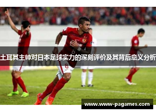 土耳其主帅对日本足球实力的深刻评价及其背后意义分析