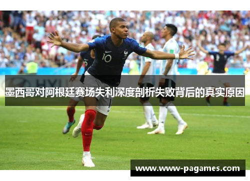 墨西哥对阿根廷赛场失利深度剖析失败背后的真实原因 墨西哥对阿根廷赛场失利深度剖析失败背后的真实原因