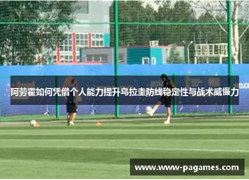 阿劳霍如何凭借个人能力提升乌拉圭防线稳定性与战术威慑力