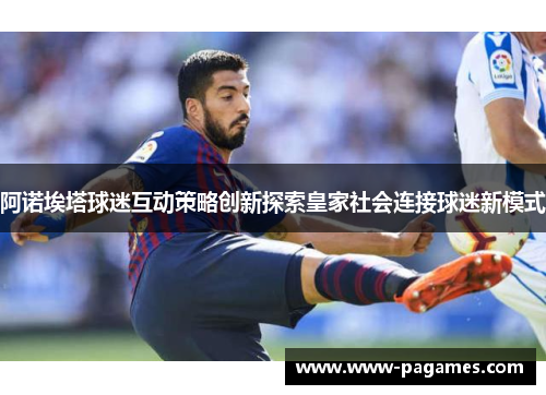 阿诺埃塔球迷互动策略创新探索皇家社会连接球迷新模式 阿诺埃塔球迷互动策略创新探索皇家社会连接球迷新模式
