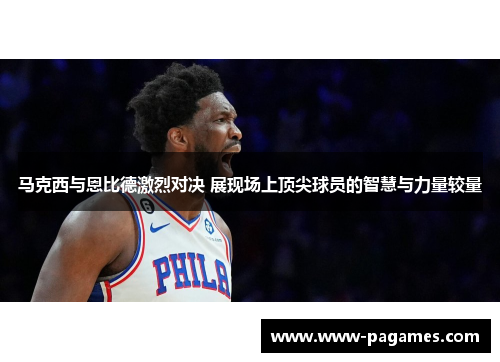 马克西与恩比德激烈对决 展现场上顶尖球员的智慧与力量较量 马克西与恩比德激烈对决 展现场上顶尖球员的智慧与力量较量