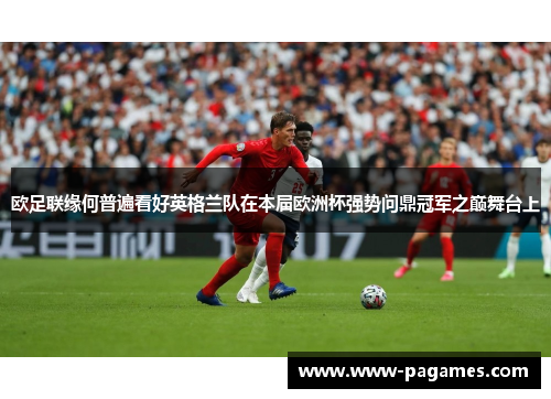 欧足联缘何普遍看好英格兰队在本届欧洲杯强势问鼎冠军之巅舞台上 欧足联缘何普遍看好英格兰队在本届欧洲杯强势问鼎冠军之巅舞台上
