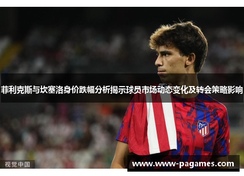 菲利克斯与坎塞洛身价跌幅分析揭示球员市场动态变化及转会策略影响