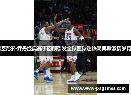 迈克尔·乔丹经典赛事回顾引发全球篮球迷热潮再掀激情岁月
